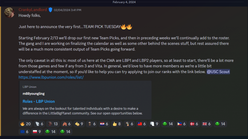A message from CWA Director CrankyLandlord in a Discord announcements channel. It reads, Howdy folks,

Just here to announce the very first…TEAM PICK TUESDAY🔥🔥

Starting February 2/13 we’ll drop our first new Team Picks, and then in preceding weeks we’ll continually add to the roster. The gang and I are working on finalizing the calendar as well as some other behind the scenes stuff, but rest assured there will be a much more consistent output of Team Picks going forward.

The only caveat in all this is: most of us here at the CWA are LBP1 and LBP2 players, so at least to start, there’ll be a lot more from those games and few if any from 3 and Vita. In general, we’d love to have more members as we’re a little bit understaffed at the moment, so if you’d like to help you can try applying to join our ranks with the link below