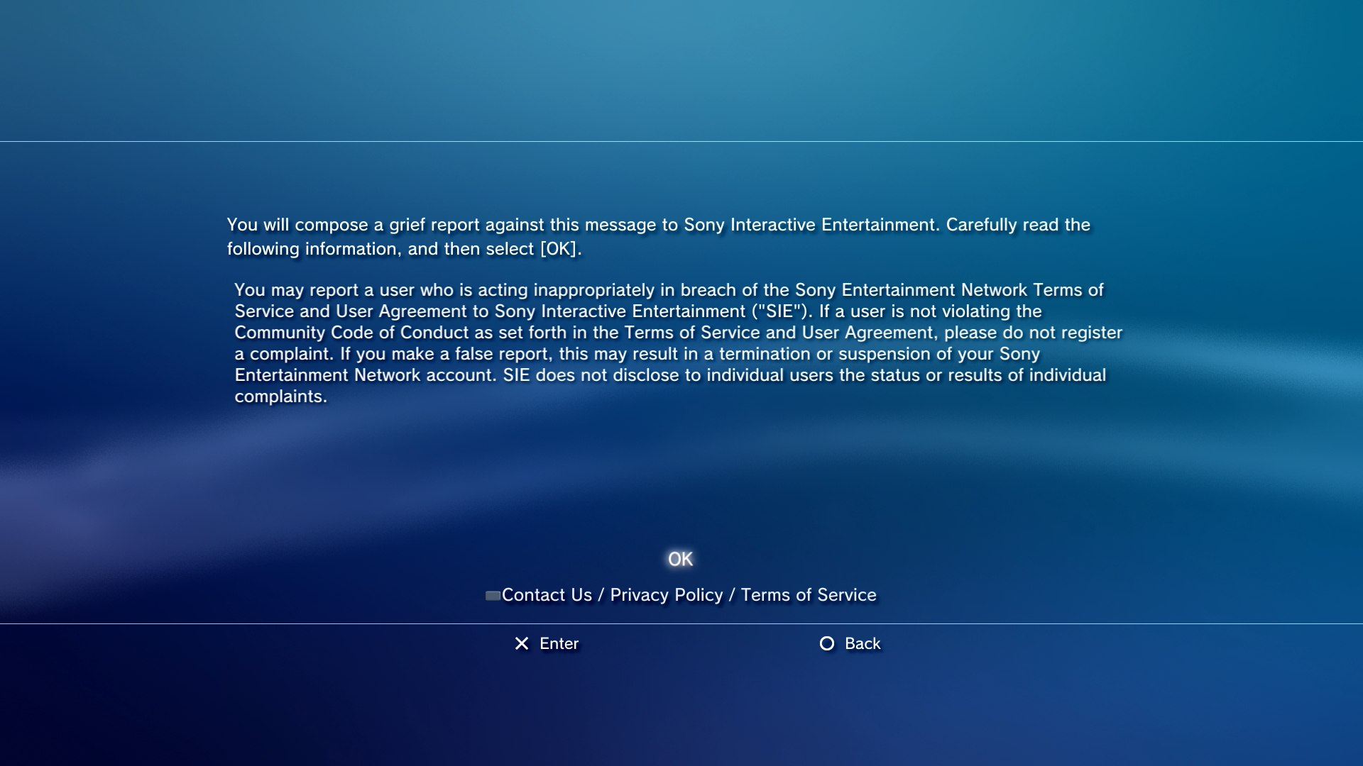 The PlayStation 3 grief report disclaimer. You will compose a grief report against this message to Sony Interactive Entertainment. Carefully read the following information, and then select [OK].

You may report a user who is acting inappropriately in breach of the Sony Entertainment Network Terms of Service and User Agreement to Sony Interactive Entertainment ("SIE"). If a user is not violating the Community Code of Conduct as set forth in the Terms of Service and User Agreement, please do not register a complaint. If you make a false report, this may result in termination or suspension of your Sony Entertainment Network account. SIE does not disclose to individual users the status or  results of individual complaints.